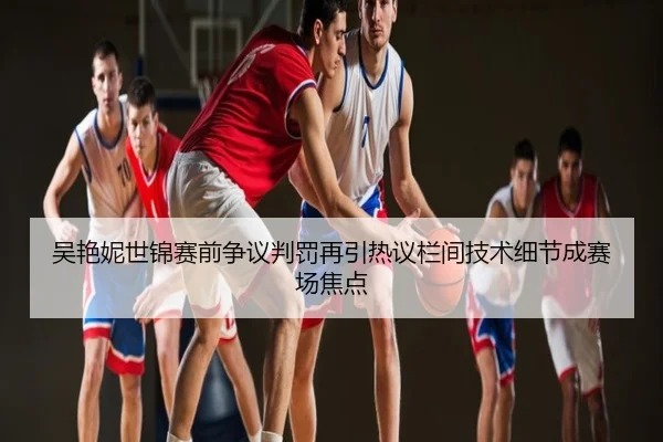 吴艳妮世锦赛前争议判罚再引热议栏间技术细节成赛场焦点