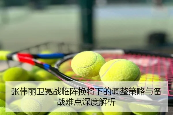 张伟丽卫冕战临阵换将下的调整策略与备战难点深度解析