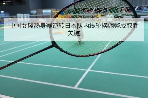 中国女篮热身赛逆转日本队内线轮换调整成取胜关键