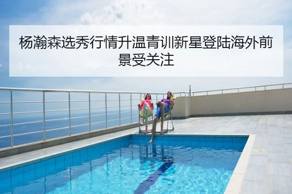 杨瀚森选秀行情升温青训新星登陆海外前景受关注