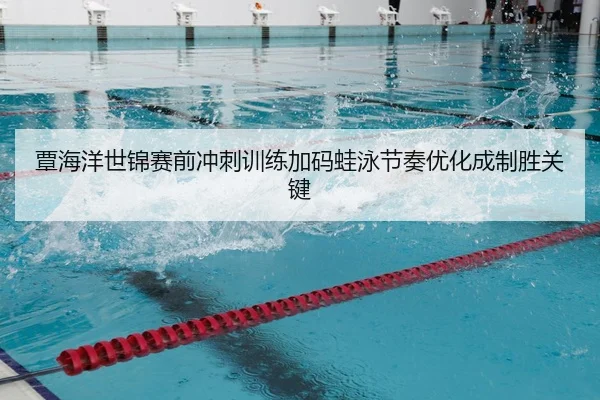 覃海洋世锦赛前冲刺训练加码蛙泳节奏优化成制胜关键