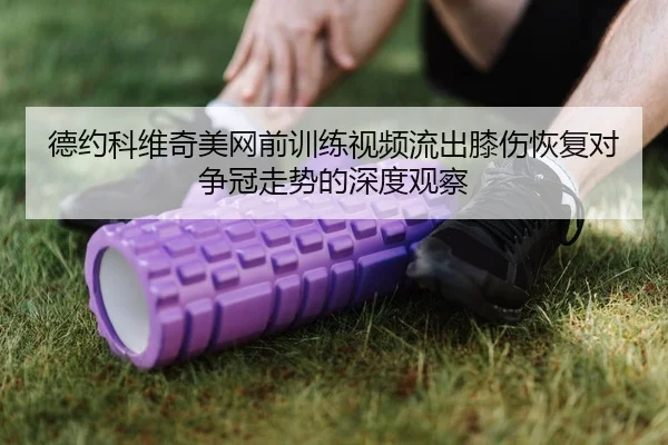 德约科维奇美网前训练视频流出膝伤恢复对争冠走势的深度观察