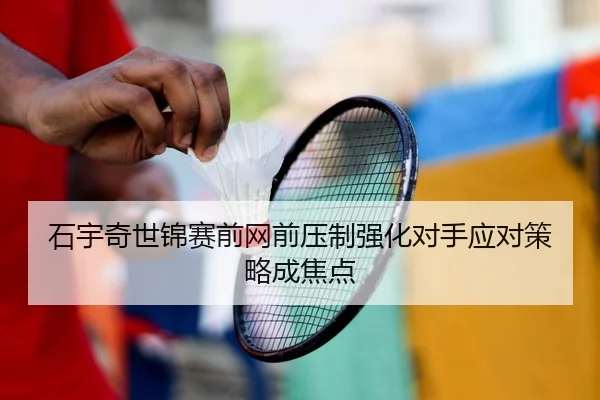 石宇奇世锦赛前网前压制强化对手应对策略成焦点