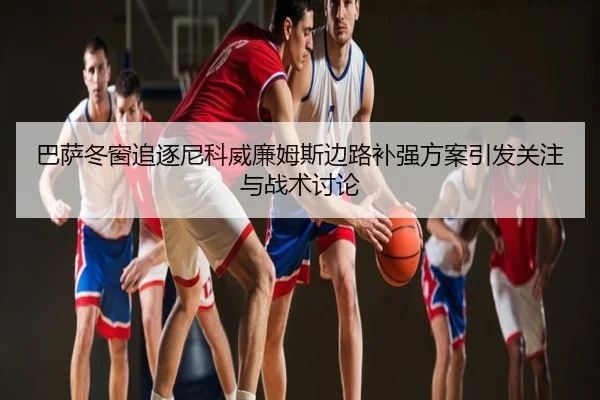 巴萨冬窗追逐尼科威廉姆斯边路补强方案引发关注与战术讨论