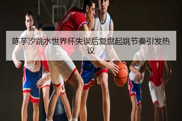 陈芋汐跳水世界杯失误后复盘起跳节奏引发热议
