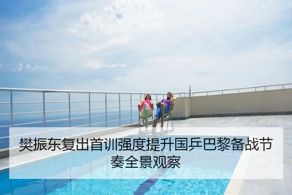 樊振东复出首训强度提升国乒巴黎备战节奏全景观察